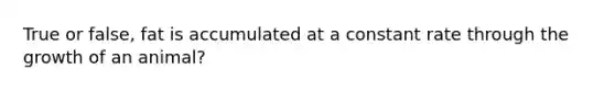 True or false, fat is accumulated at a constant rate through the growth of an animal?