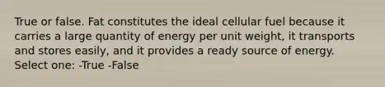 True or false. Fat constitutes the ideal cellular fuel because it carries a large quantity of energy per unit weight, it transports and stores easily, and it provides a ready source of energy. Select one: -True -False