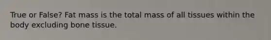 True or False? Fat mass is the total mass of all tissues within the body excluding bone tissue.
