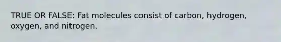 TRUE OR FALSE: Fat molecules consist of carbon, hydrogen, oxygen, and nitrogen.