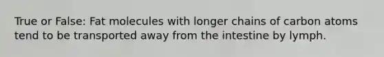 True or False: Fat molecules with longer chains of carbon atoms tend to be transported away from the intestine by lymph.