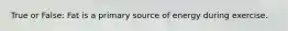 True or False: Fat is a primary source of energy during exercise.