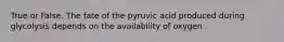 True or False. The fate of the pyruvic acid produced during glycolysis depends on the availability of oxygen