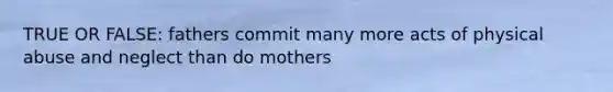 TRUE OR FALSE: fathers commit many more acts of physical abuse and neglect than do mothers