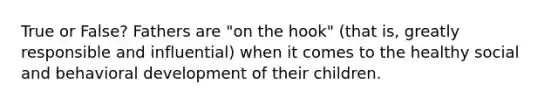 True or False? Fathers are "on the hook" (that is, greatly responsible and influential) when it comes to the healthy social and behavioral development of their children.