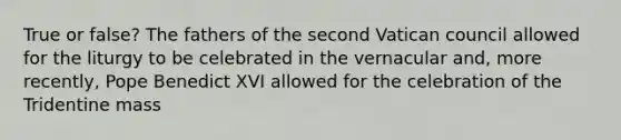 True or false? The fathers of the second Vatican council allowed for the liturgy to be celebrated in the vernacular and, more recently, Pope Benedict XVI allowed for the celebration of the Tridentine mass