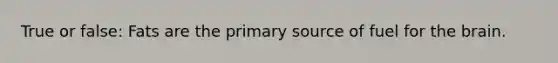 True or false: Fats are the primary source of fuel for the brain.