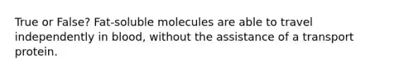 True or False? Fat-soluble molecules are able to travel independently in blood, without the assistance of a transport protein.