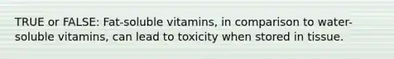 TRUE or FALSE: Fat-soluble vitamins, in comparison to water-soluble vitamins, can lead to toxicity when stored in tissue.