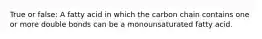 True or false: A fatty acid in which the carbon chain contains one or more double bonds can be a monounsaturated fatty acid.