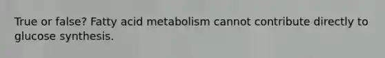 True or false? Fatty acid metabolism cannot contribute directly to glucose synthesis.