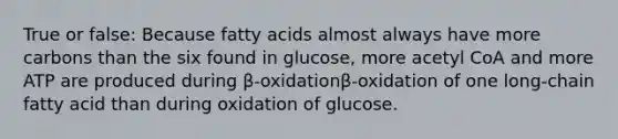 True or false: Because fatty acids almost always have more carbons than the six found in glucose, more acetyl CoA and more ATP are produced during β-oxidationβ-oxidation of one long-chain fatty acid than during oxidation of glucose.