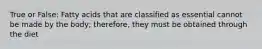 True or False: Fatty acids that are classified as essential cannot be made by the body; therefore, they must be obtained through the diet