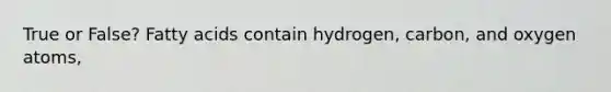 True or False? Fatty acids contain hydrogen, carbon, and oxygen atoms,