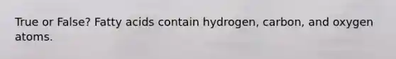 True or False? Fatty acids contain hydrogen, carbon, and oxygen atoms.