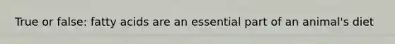 True or false: fatty acids are an essential part of an animal's diet