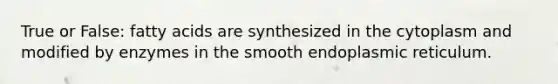 True or False: fatty acids are synthesized in the cytoplasm and modified by enzymes in the smooth endoplasmic reticulum.