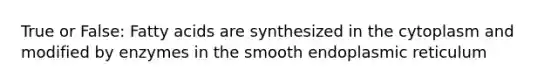 True or False: Fatty acids are synthesized in the cytoplasm and modified by enzymes in the smooth endoplasmic reticulum