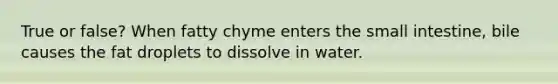 True or false? When fatty chyme enters the small intestine, bile causes the fat droplets to dissolve in water.