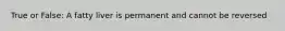 True or False: A fatty liver is permanent and cannot be reversed