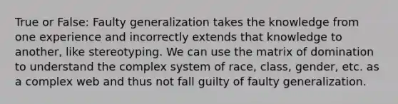 True or False: Faulty generalization takes the knowledge from one experience and incorrectly extends that knowledge to another, like stereotyping. We can use the matrix of domination to understand the complex system of race, class, gender, etc. as a complex web and thus not fall guilty of faulty generalization.