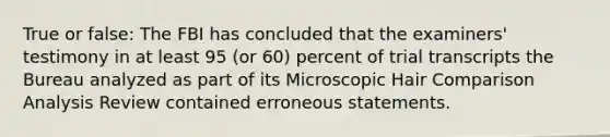 True or false: The FBI has concluded that the examiners' testimony in at least 95 (or 60) percent of trial transcripts the Bureau analyzed as part of its Microscopic Hair Comparison Analysis Review contained erroneous statements.