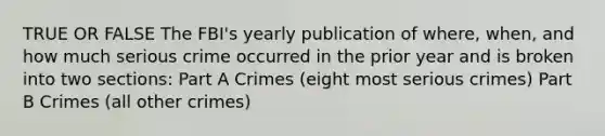 TRUE OR FALSE The FBI's yearly publication of where, when, and how much serious crime occurred in the prior year and is broken into two sections: Part A Crimes (eight most serious crimes) Part B Crimes (all other crimes)