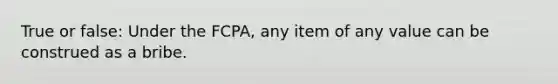 True or false: Under the FCPA, any item of any value can be construed as a bribe.