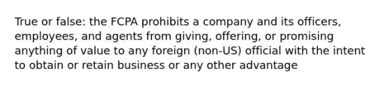 True or false: the FCPA prohibits a company and its officers, employees, and agents from giving, offering, or promising anything of value to any foreign (non-US) official with the intent to obtain or retain business or any other advantage