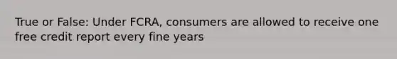 True or False: Under FCRA, consumers are allowed to receive one free credit report every fine years