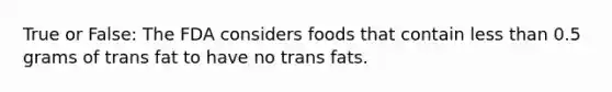 True or False: The FDA considers foods that contain less than 0.5 grams of trans fat to have no trans fats.