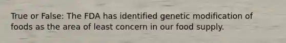 True or False: The FDA has identified genetic modification of foods as the area of least concern in our food supply.