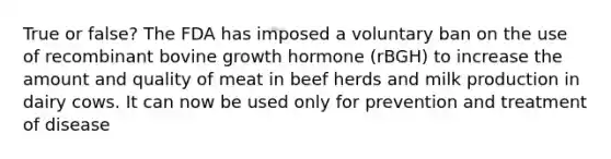 True or false? The FDA has imposed a voluntary ban on the use of recombinant bovine growth hormone (rBGH) to increase the amount and quality of meat in beef herds and milk production in dairy cows. It can now be used only for prevention and treatment of disease