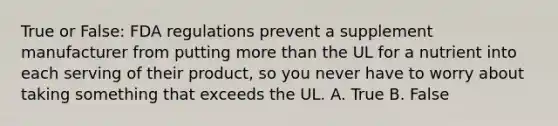 True or False: FDA regulations prevent a supplement manufacturer from putting more than the UL for a nutrient into each serving of their product, so you never have to worry about taking something that exceeds the UL. A. True B. False