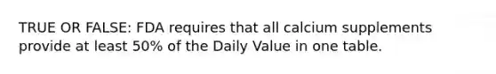 TRUE OR FALSE: FDA requires that all calcium supplements provide at least 50% of the Daily Value in one table.