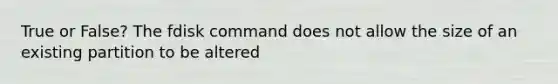 True or False? The fdisk command does not allow the size of an existing partition to be altered