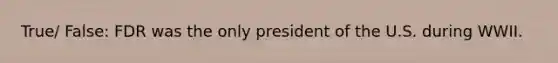 True/ False: FDR was the only president of the U.S. during WWII.