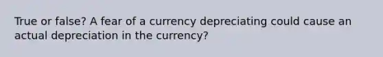 True or false? A fear of a currency depreciating could cause an actual depreciation in the currency?