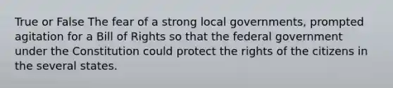 True or False The fear of a strong local governments, prompted agitation for a Bill of Rights so that the federal government under the Constitution could protect the rights of the citizens in the several states.