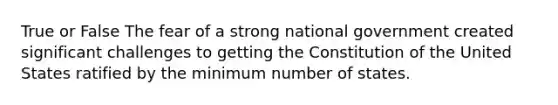 True or False The fear of a strong national government created significant challenges to getting the Constitution of the United States ratified by the minimum number of states.