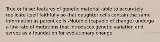 True or false: features of genetic material -able to accurately replicate itself faithfully so that daughter cells contain the same information as parent cells -Mutable (capable of change) undergo a low rate of mutations that introduces genetic variation and serves as a foundation for evolutionary change