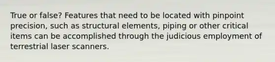 True or false? Features that need to be located with pinpoint precision, such as structural elements, piping or other critical items can be accomplished through the judicious employment of terrestrial laser scanners.