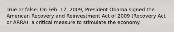 True or false: On Feb. 17, 2009, President Obama signed the American Recovery and Reinvestment Act of 2009 (Recovery Act or ARRA), a critical measure to stimulate the economy.