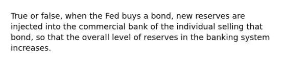 True or false, when the Fed buys a bond, new reserves are injected into the commercial bank of the individual selling that bond, so that the overall level of reserves in the banking system increases.