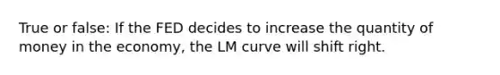 True or false: If the FED decides to increase the quantity of money in the economy, the LM curve will shift right.