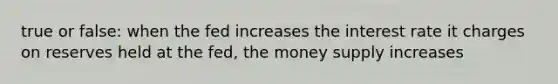 true or false: when the fed increases the interest rate it charges on reserves held at the fed, the money supply increases