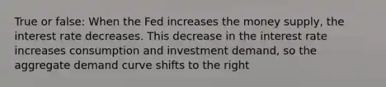 True or false: When the Fed increases the money supply, the interest rate decreases. This decrease in the interest rate increases consumption and investment demand, so the aggregate demand curve shifts to the right