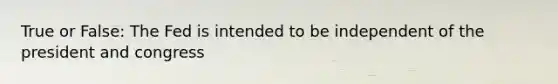 True or False: The Fed is intended to be independent of the president and congress