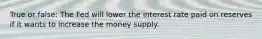 True or false: The Fed will lower the interest rate paid on reserves if it wants to increase the money supply.