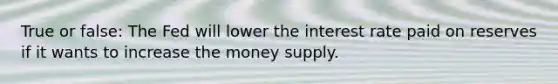 True or false: The Fed will lower the interest rate paid on reserves if it wants to increase the money supply.